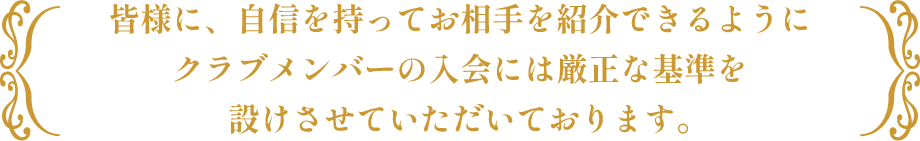 皆様に、自信を持ってお相手を紹介できるようにクラブメンバーの入会には厳正な基準を設けさせていただいております。